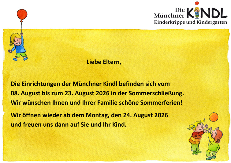 Hinweis Sommerschließung. Die Einrichtungen der Münchner Kindl befinden sich vom 08. August bis zum 23. August 2026 in der Sommerschließung. Wir wünschen Ihnen und Ihrer Familie schöne Sommerferien! Wir öffnen wieder ab dem Montag, den 24. August 2026 und freuen uns dann auf Sie und Ihr Kind. 
